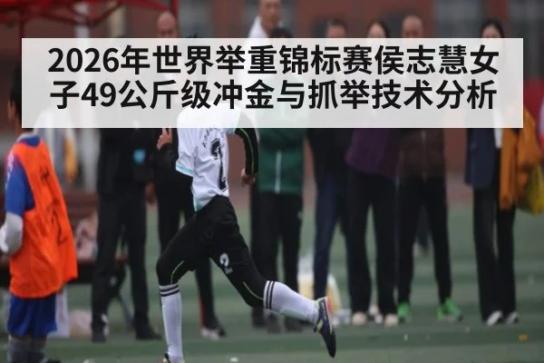 2026年世界举重锦标赛侯志慧女子49公斤级冲金与抓举技术分析