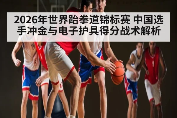 2026年世界跆拳道锦标赛 中国选手冲金与电子护具得分战术解析