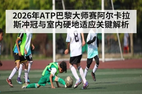 2026年ATP巴黎大师赛阿尔卡拉斯冲冠与室内硬地适应关键解析