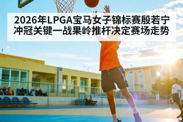 2026年LPGA宝马女子锦标赛殷若宁冲冠关键一战果岭推杆决定赛场走势